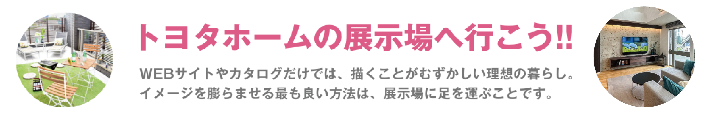 トヨタホームの展示場へ行こう!! WEBサイトやカタログだけでは、描くことがむずかしい理想の暮らし。 イメージを膨らませる最も良い方法は、展示場に足を運ぶことです。